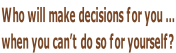 Who will make decisions for you …  when you can’t do so for yourself?