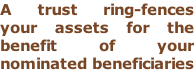 A trust ring-fences your assets for the  benefit of your  nominated beneficiaries